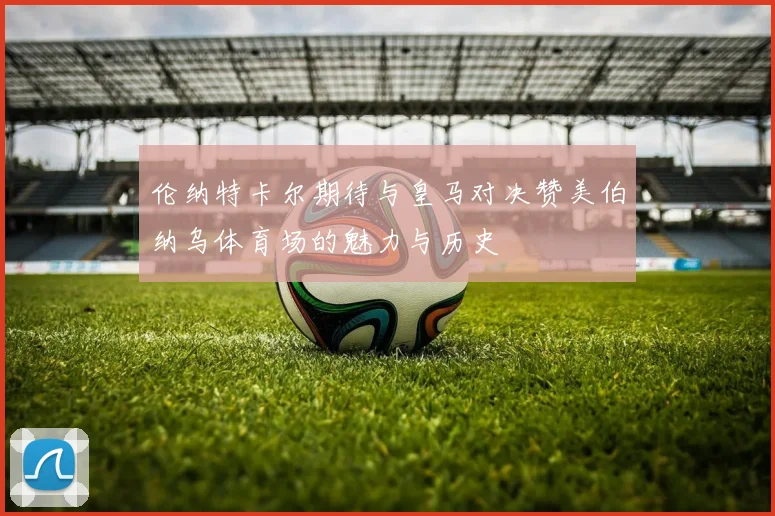 伦纳特卡尔期待与皇马对决赞美伯纳乌体育场的魅力与历史