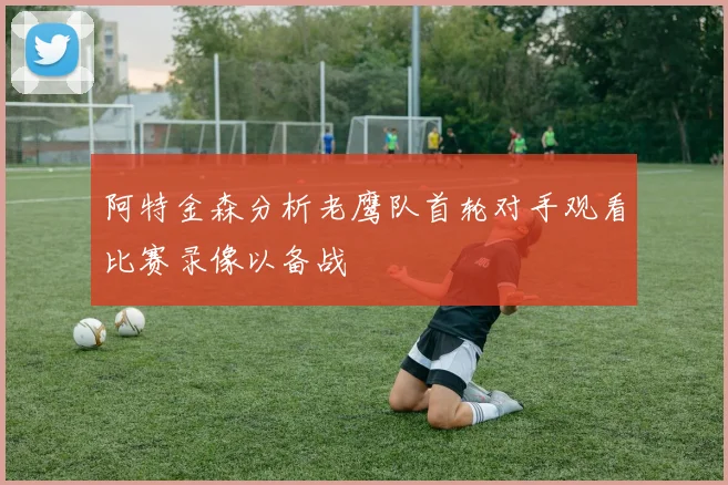 阿特金森分析老鹰队首轮对手观看比赛录像以备战