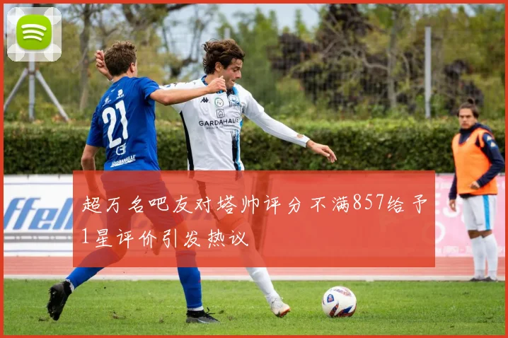 超万名吧友对塔帅评分不满857给予1星评价引发热议