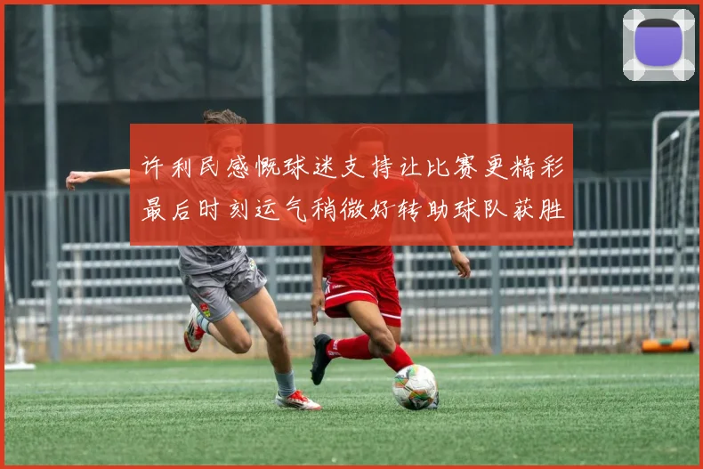 许利民感慨球迷支持让比赛更精彩最后时刻运气稍微好转助球队获胜