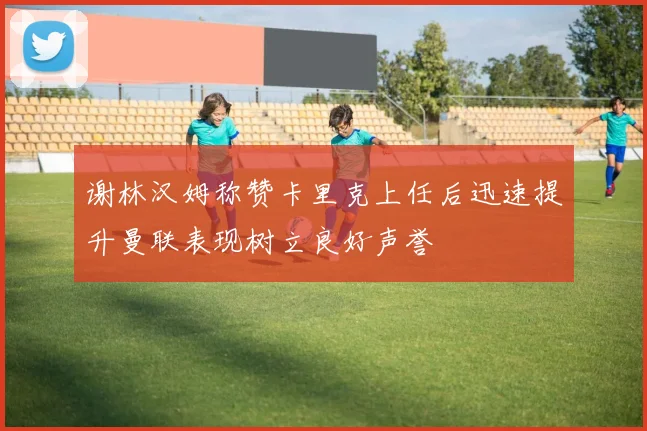 谢林汉姆称赞卡里克上任后迅速提升曼联表现树立良好声誉