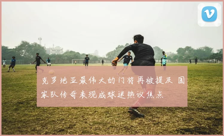 克罗地亚最伟大的门将再被提及 国家队传奇表现成球迷热议焦点