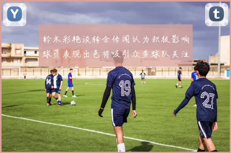 铃木彩艳谈转会传闻认为积极影响球员表现出色将吸引众多球队关注