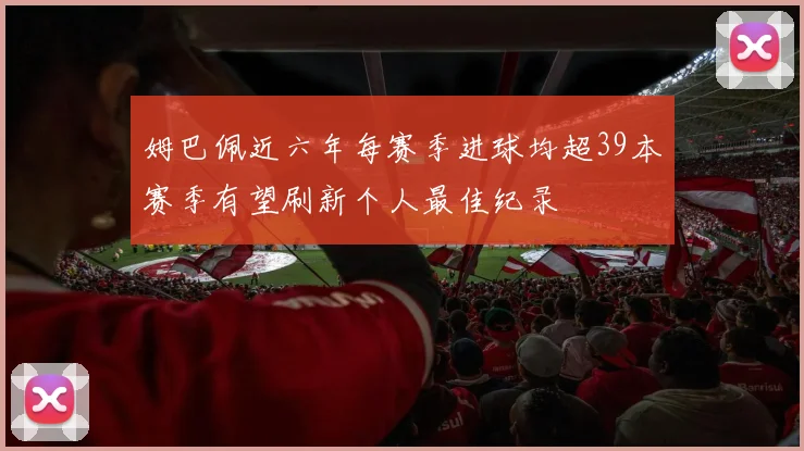 姆巴佩近六年每赛季进球均超39本赛季有望刷新个人最佳纪录