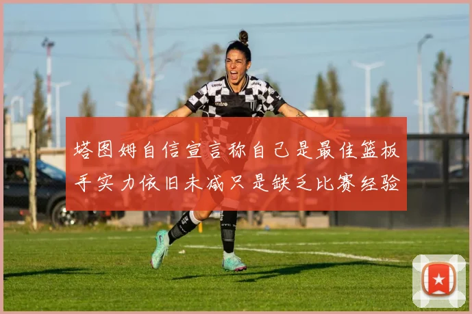塔图姆自信宣言称自己是最佳篮板手实力依旧未减只是缺乏比赛经验