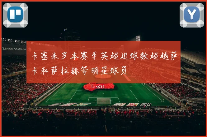 卡塞米罗本赛季英超进球数超越萨卡和萨拉赫等明星球员