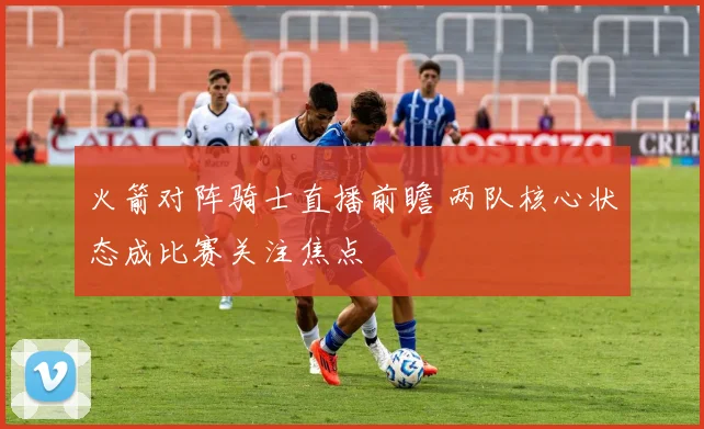 火箭对阵骑士直播前瞻 两队核心状态成比赛关注焦点