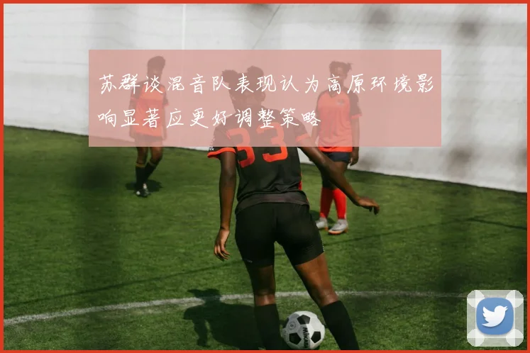苏群谈混音队表现认为高原环境影响显著应更好调整策略