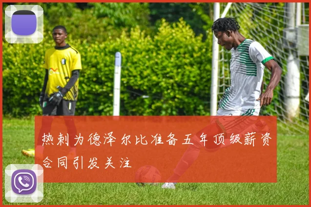 热刺为德泽尔比准备五年顶级薪资合同引发关注