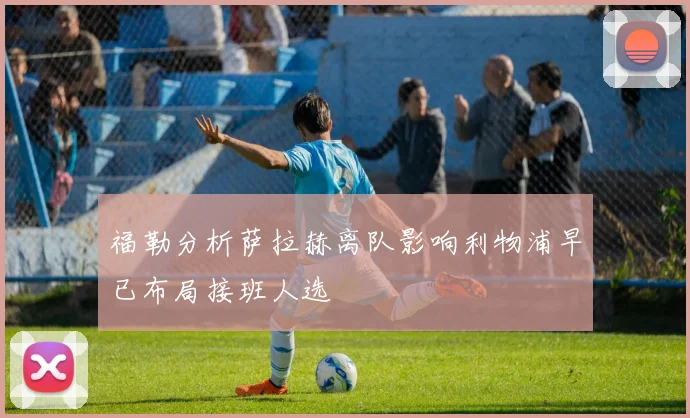 福勒分析萨拉赫离队影响利物浦早已布局接班人选
