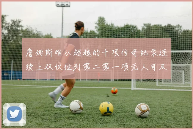 詹姆斯难以超越的十项传奇纪录连续上双仅位列第二第一项无人可及