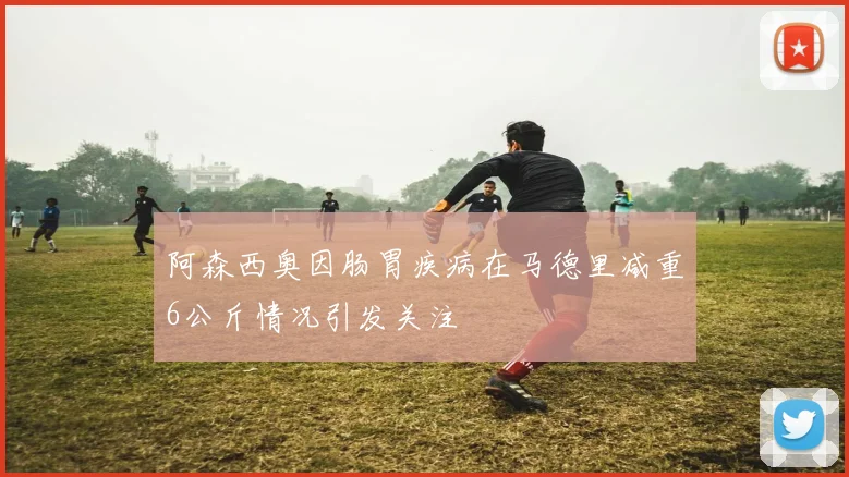 阿森西奥因肠胃疾病在马德里减重6公斤情况引发关注