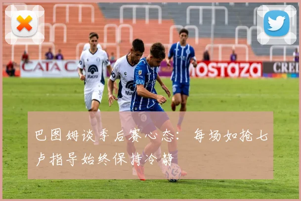 巴图姆谈季后赛心态：每场如抢七卢指导始终保持冷静