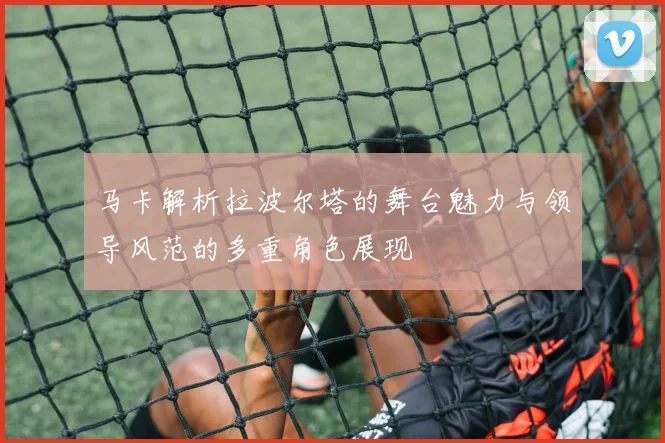 马卡解析拉波尔塔的舞台魅力与领导风范的多重角色展现