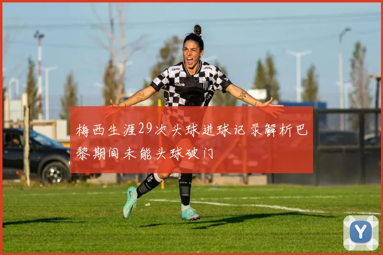 梅西生涯29次头球进球记录解析巴黎期间未能头球破门