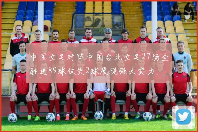中国女足对阵中国台北女足27场全胜进89球仅失2球展现强大实力