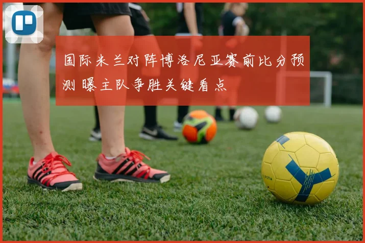 国际米兰对阵博洛尼亚赛前比分预测 曝主队争胜关键看点