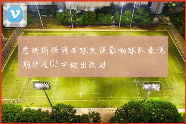 詹姆斯强调活球失误影响球队表现期待在G5中做出改进