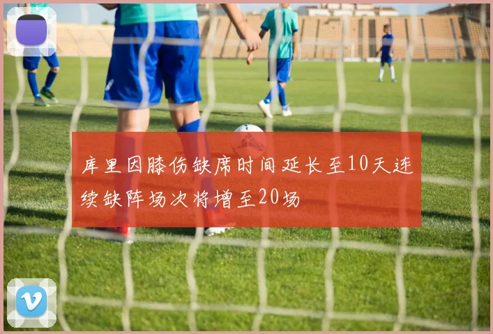 库里因膝伤缺席时间延长至10天连续缺阵场次将增至20场