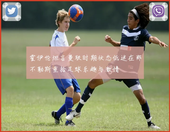 霍伊伦坦言曼联时期状态低迷在那不勒斯重拾足球乐趣与激情