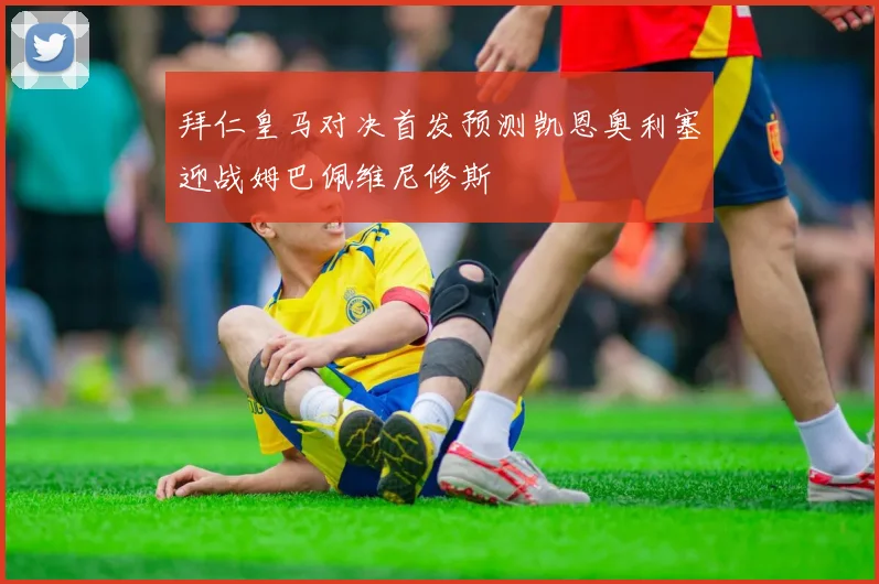拜仁皇马对决首发预测凯恩奥利塞迎战姆巴佩维尼修斯