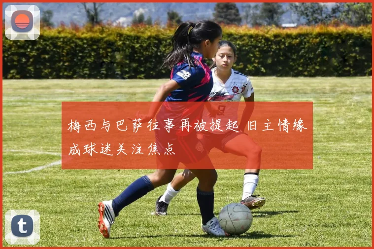 梅西与巴萨往事再被提起 旧主情缘成球迷关注焦点