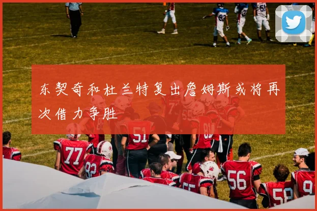 东契奇和杜兰特复出詹姆斯或将再次借力争胜